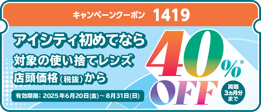 キャンペーンクーポン1419。アイシティ初めてなら、対象の使い捨てレンズが店頭価格（税抜）から40％OFF！両眼3ヵ月分まで。有効期限2025年6月20日（金）～8月31日（日）