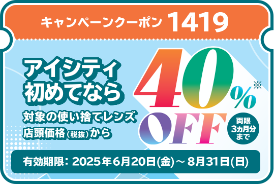 キャンペーンクーポン1419。アイシティ初めてなら、対象の使い捨てレンズが店頭価格（税抜）から40％OFF！両眼3ヵ月分まで。有効期限2025年6月20日（金）～8月31日（日）