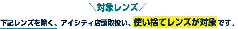 対象レンズ 下記レンズを除く、アイシティ店頭取扱い、使い捨てレンズが対象です。
