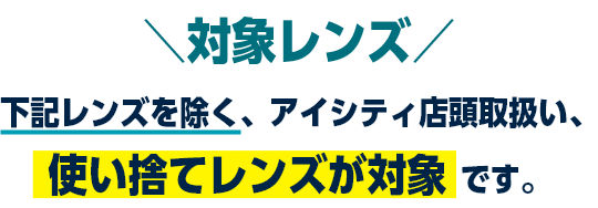 対象レンズ 下記レンズを除く、アイシティ店頭取扱い、使い捨てレンズが対象です。