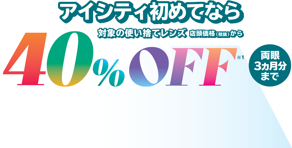 アイシティ初めてなら、対象の使い捨てレンズが店頭価格（税抜）から40％OFF！両眼3ヵ月分まで