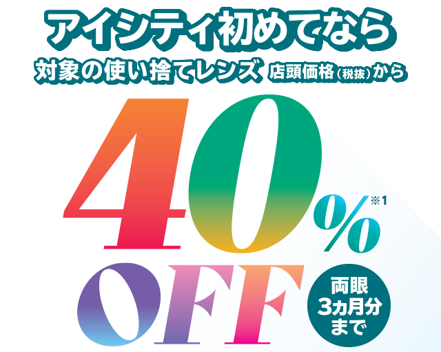 アイシティ初めてなら、対象の使い捨てレンズが店頭価格（税抜）から40％OFF！両眼3ヵ月分まで