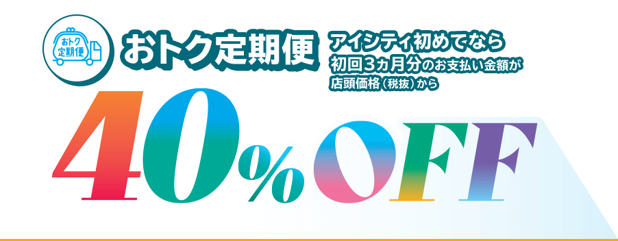 おトク定期便、アイシティ初めてなら初回3ヵ月分のお支払い金額が店頭価格（税抜）から40％OFF