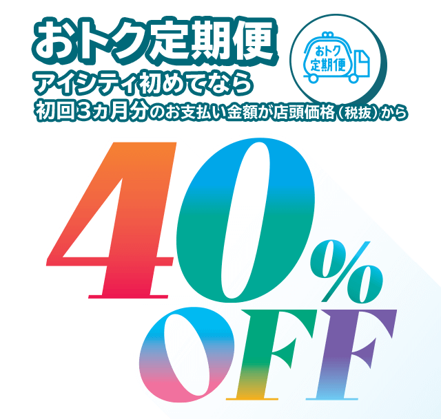 おトク定期便、アイシティ初めてなら初回3ヵ月分のお支払い金額が店頭価格（税抜）から40％OFF