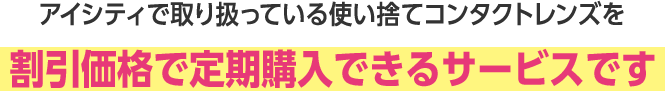アイシティで取り扱っている使い捨てコンタクトレンズを割引価格で定期購入できるサービスです。