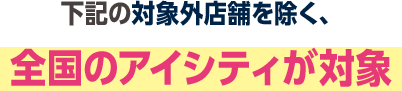 下記の対象外店舗を除く、全国のアイシティが対象