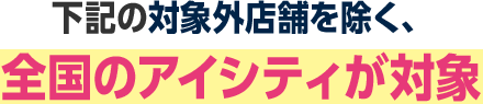 下記の対象外店舗を除く、全国のアイシティが対象