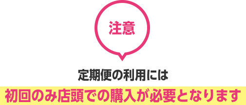 注意　定期便の利用には 初回のみ店頭での購入が必要となります