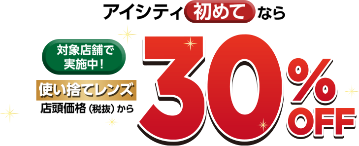対象店舗で実施中!アイシティ初めてなら 使い捨てレンズ店頭価格(税抜)から30%OFF