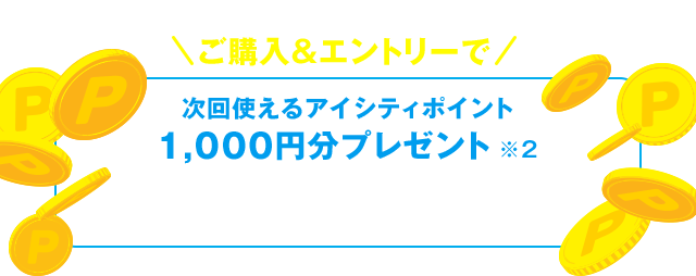 対象商品5,000円（税抜・割引後）以上 ご購入&エントリーで 次回使えるアイシティポイント 1,000円分プレゼント ※2