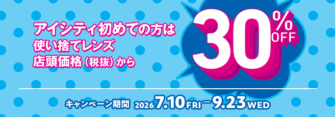 アイシティ初めての方は 使い捨てレンズ 店頭価格（税抜）から 30%OFF キャンペーン期間 2026 7.10 FRI - 9.23 WED