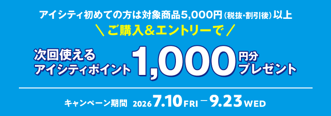アイシティ初めての方は 対象商品5,000円（税抜・割引後）以上 ご購入&エントリーで 次回使えるアイシティポイント 1,000 円分 プレゼント キャンペーン期間 2026 7.10 FRI - 9.23 WED