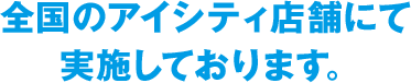 全国のアイシティ店舗にて実施しております。
