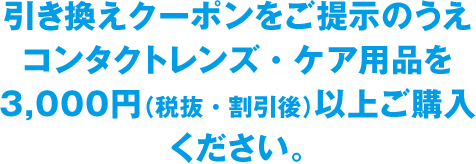 引き換えクーポンをご提示のうえコンタクトレンズ・ケア用品を3,000円（税抜・割引後）以上ご購入ください。