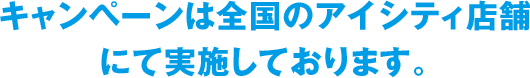 キャンペーンは全国のアイシティ店舗にて実施しております。