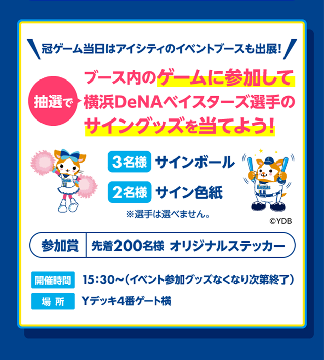 冠ゲーム当日あアイシティのイベントブースも出展!ブース内のゲームに参加して抽選で横浜DeNAベイスターズ選手のサイングッズを当てよう! 3名様サインボール 2名様サイン色紙 ※選手は選べません。 参加賞先着200名様オリジナルステッカー 開催時間15:30～(イベント参加グッズなくなり次第終了) 場所Yデッキ4番ゲート横