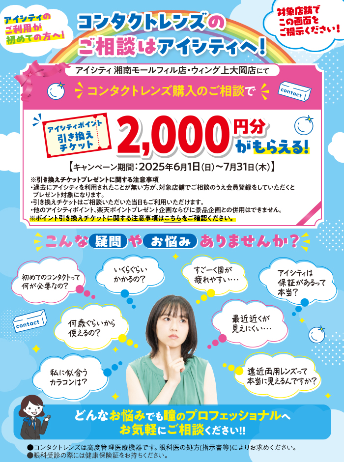 アイシティのご利用が初めての方へ！コンタクトレンズのご相談はアイシティへ！対象店舗でこの画面をご提示ください！アイシティ湘南モールフィル店・ウィング上大岡店にてコンタクトレンズ購入のご相談でアイシティポイント引き換えチケット2,000円分がもらえる！【キャンペーン期間:2025年6月1日(日)～7月31日(木)】※引き換えチケットプレゼントに関する注意事項・過去のアイシティを利用されたことが無い方が、対象店舗でご相談のうえ会員登録をしていただくとプレゼント対象になります。・引き換えチケットはご相談いただいた当日もご利用いただけます。・他のアイシティポイント、楽天ポイント企画ならびに景品企画との併用はできません。※ポイント引き換えチケットに関する注意事項はこちらをご確認ください。