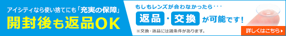 アイシティなら使い捨てにも「充実の保障」開封後も返品OK もしもレンズが合わなかったら・・・返品・交換が可能です！※公開・返品には諸条件があります。