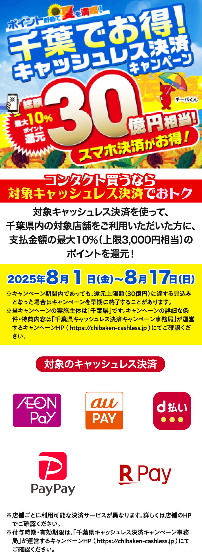千葉でお得！ポイント貯めて夏を満喫！キャッシュレス決済キャンペーン。コンタクト買うなら対象キャッシュレス決済でおトク！対象キャッシュレス決済を使って、千葉県内の対象店舗をご利用いただいた方に、支払金額の最大10%(上限3,000円相当)のポイントを還元！2025年8月1日(金)～8月17日(日) ※キャンペーン期間内であっても、還元上限額(30億円)に達する見込みとなった場合はキャンペーンを早期に終了することがあります。※当キャンペーンの実施主体は「千葉県」です。キャンペーンの詳細な条件·特典内容（付与時期·有効期限含む）は「千葉県キャッシュレス決済キャンペーン事務局」が運営するキャンペーンHP(https://chibaken-cashless.jp)にてご確認ください。 ※店舗ごとに利用可能な決済サービスが異なります。詳しくは店舗のHPでご確認ください。