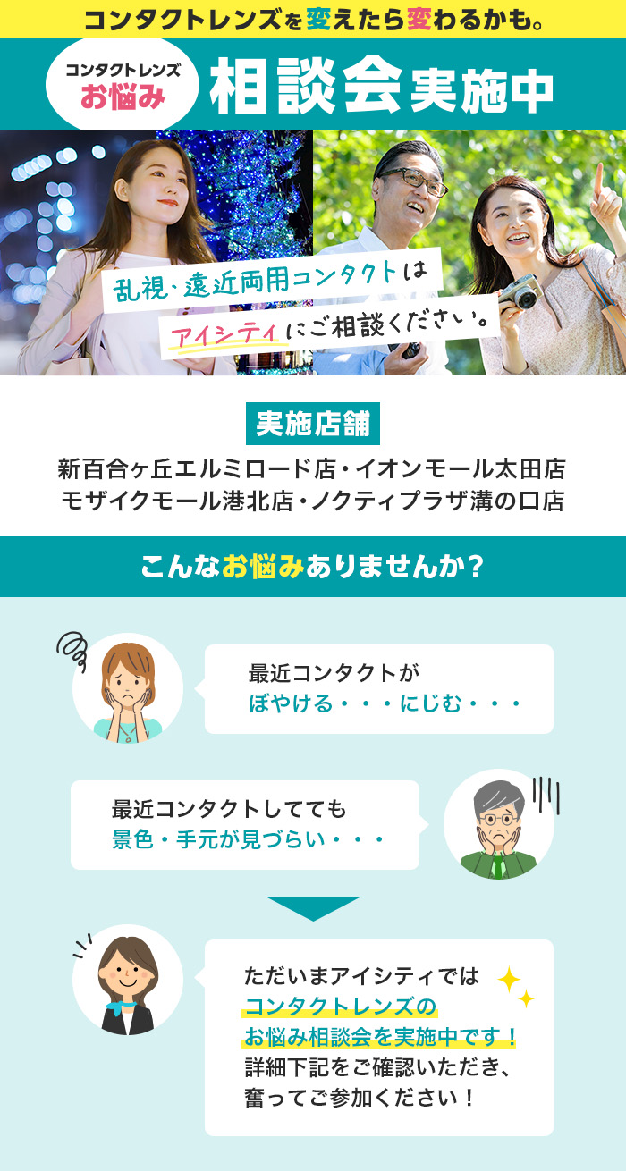 コンタクトレンズを変えたら変わるかも。コンタクトレンズお悩み相談会実施中 乱視、遠近両用コンタクトはアイシティにご相談ください。実施店舗 新百合ケ丘エルミロード店・イオンモール太田店・モザイクモール港北店・ノクティプラザ溝の口店 こんなお悩みありませんか? 最近コンタクトがぼやける…にじむ… 最近コンタクトしてても景色·手元が見づらい… ただいまアイシティではコンタクトレンズのお悩み相談会を実施中です!詳細下記をご確認いただき、奮ってご参加ください!