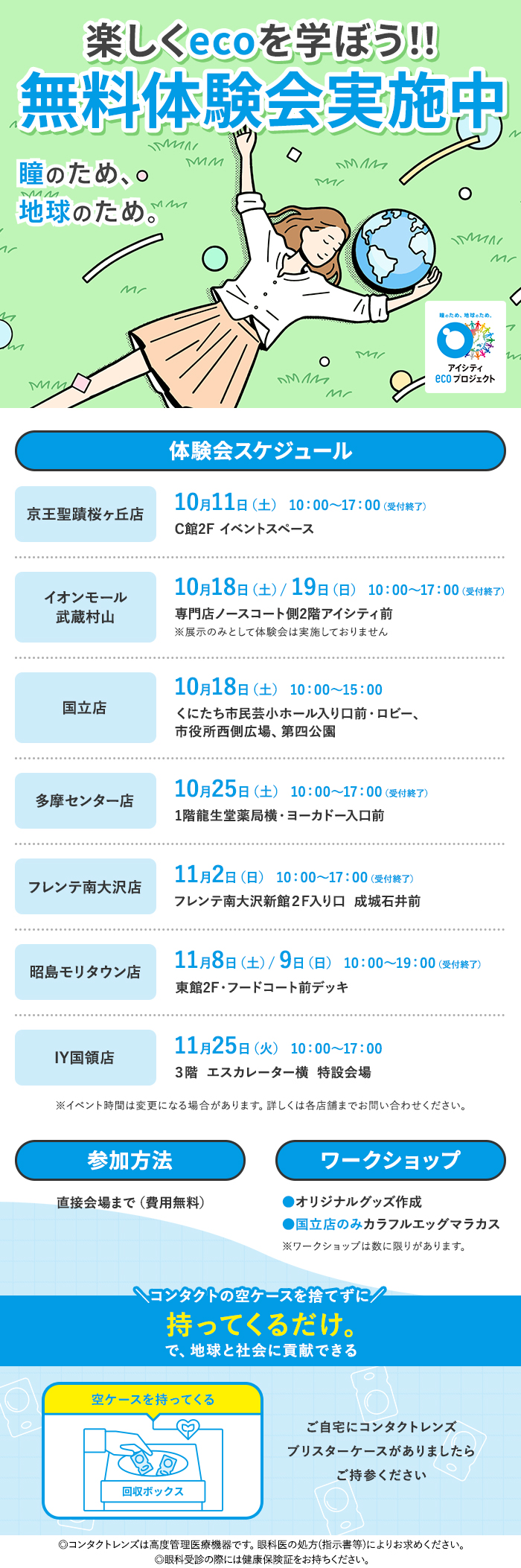 楽しくecoを学ぼう!!無料体験会実施中 瞳のため、地球のため。アイシティecoプロジェクト体験会スケジュール 京王聖蹟桜ヶ丘店,イオンモールむさし村山店,国立店,多摩センター丘の上プラザ店,フレンテ南大沢店,昭島モリタウン店,イトーヨーカドー国領店 ※詳しくは各店舗までお問い合わせください。 参加方法 直接会場まで(費用無料)、ワークショップ ●オリジナルグッズ作成 ●国立店のみカラフルエッグマラカス ※ワークショップは数に限りがあります。コンタクトの空ケースを捨てずに持ってくるだけ。で、地球と社会に貢献できる ご自宅にコンタクトレンズ ブリスターケースがありましたらご持参ください