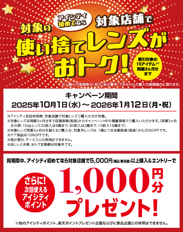 アイシティ初めてなら対象店舗で対象の使い捨てレンズがおトク!キャンペーン期間2025年10月1日(水)～2026年1月12日(月·祝)割引対象の15アイテム※1両眼3ヵ月分まで※1 購入可能箱数は、処方(指示書等)で定められた購入可能箱数内に限ります。※アイシティ初回利用時、対象店舗で対象レンズご購入の方が対象。※対象レンズは両眼3ヵ月分まで店頭価格(税抜)からキャンペーンHPの掲載価格でご購入いただけます。(両眼3ヵ月分の例:1Dayレンズ30枚入は6箱まで、90枚入は2箱まで、10枚入18箱まで)※対象レンズ両眼3ヵ月分を超えるご購入分、対象外レンズは、1箱につき店頭価格(税抜)から25%OFFです。※ケア用品は10%OFFです。※他の割引、サービスとの併用はできません。※ほしいとき便、おトク定期便は対象外です。同期間中、アイシティ初めてなら対象店舗で5,000円(税込割引後)以上購入&エントリーでさらに!次回使えるアイシティポイント1,000円分プレゼント!※他のアイシティポイント、楽天ポイントプレゼント企画ならびに景品企画との併用はできません。