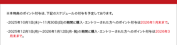 ※本特典のポイント付与は、下記のスケジュールの付与を予定しております。 ・2025年10月1日(水)~11月30日(日)の期間に購入·エントリーされた方へのポイント付与は2026年1月末まで。 ・2025年12月1日(月)~2026年1月12日(月·祝)の期問に購入·エントリーされた方へのポイント付与は2026年3月末まで。