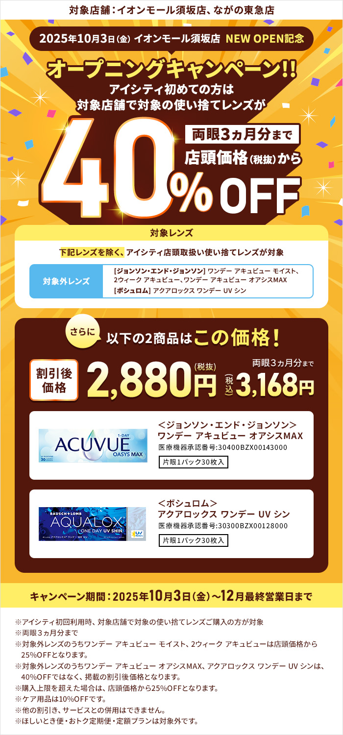 対象店舗：イオンモール須坂店、ながの東急店 2025年10月3日（金） イオンモール須坂店 NEW OPEN記念 オープニングキャンペーン!!アイシティ初めての方は対象店舗で対象の使い捨てレンズが両眼3ヵ月分まで店頭価格（税抜）から40%OFF 対象レンズ 下記レンズを除く、アイシティ店頭取扱い使い捨てレンズが対象 対象外レンズ [ジョンソン・エンド・ジョンソン]ワンデー アキュビュー モイスト、2ウィーク アキュビュー、ワンデー アキュビュー オアシスMAX [ボシュロム] アクアロックス ワンデー UV シン さらに以下の2商品はこの価格！両眼3ヵ月分まで割引後価格2,880円（税抜）3,168円（税込）＜ジョンソン・エンド・ジョンソン＞ワンデー アキュビュー オアシスMAX＜ボシュロム＞アクアロックス ワンデー UV シン キャンペーン期間：2025年10月3日（金）～12月最終営業日まで ※アイシティ初回利用時、対象店舗で対象の使い捨てレンズご購入の方が対象※両眼3ヵ月分まで※対象外レンズのうちワンデー アキュビュー モイスト、2ウィーク アキュビューは店頭価格から25%OFFとなります。※対象外レンズのうちワンデー アキュビュー オアシスMAX、アクアロックス ワンデー UV シンは、40%OFFではなく、掲載の割引後価格となります。※購入上限を超えた場合は、店頭価格から25%OFFとなります。※ケア用品は10%OFFです。※他の割引き、サービスとの併用はできません。※ほしいとき便・おトク定期便・定額プランは対象外です。 ◎コンタクトレンズは高度管理医療機器です。眼科医の処方（指示害等）によりお求めください。◎眼科受診の際には健康保険証をお持ちください。