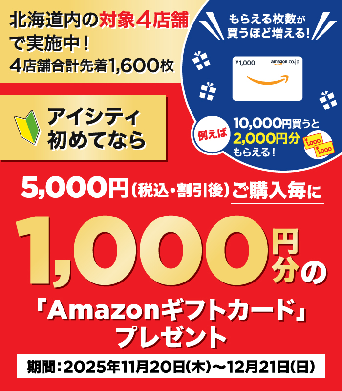 北海道内の対象4店舗で実施中！4店舗合計先着1,600枚 アイシティ初めてなら5,000円（税込・割引後）ご購入毎に1,000円分の「Amazonギフトカード」プレゼント もらえる枚数が買うほど増える！例えば10,000円買うと2,000円分もらえる！ 期間：2025年11月20日（木）～12月21日（日）