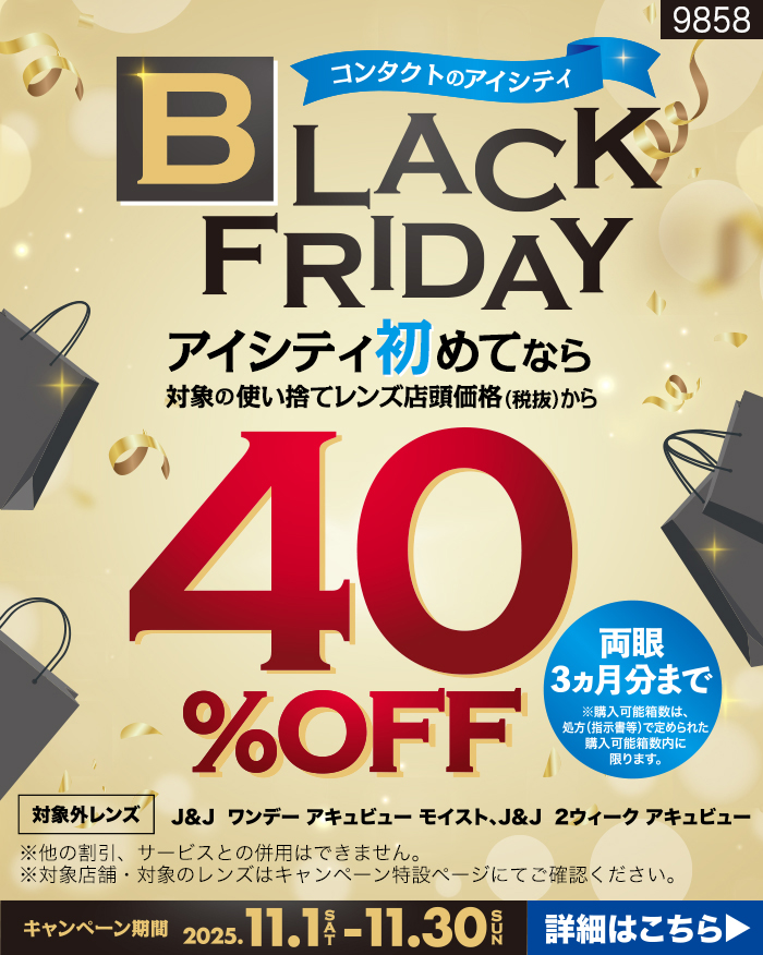コンタクトのアイシティBLACK FRIDAY。アイシティ初めてなら対象の使い捨てレンズ店頭価格(税抜)から40%OFF。両眼3力月分まで ※購入可能箱数は、処方(指示書等)で定められた購入可能箱数内に限ります。対象外レンズ:J&J ワンデーアキュビューモイスト、J&J 2ウィーク アキュビュー ※他の割引、サービスとの併用はできません。※対象店舗・対象のレンズはキャンペーン特設ページにてご確認ください。キャンペーン期間2025.11.1SAT-11.30SUN 詳細はこちら▶