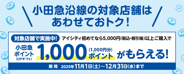 小田急沿線の対象店舗はあわせておトク! 対象店舗で実施中!アイシティ初めてなら5,000円(税込·割引後)以上ご購入で小田急ポイント(OPギフト)1,000ポイント(1,000円分)がもらえる! 期間 2025年11月1日(土)~12月31日(水)まで