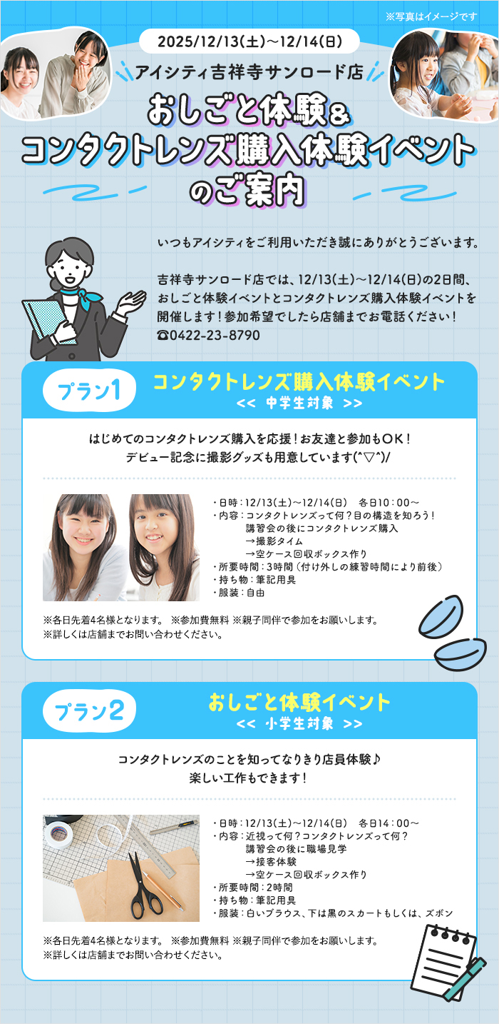 2025/12/13(土)~12/14(日) アイシティ吉祥寺サンロード店 おしごと体験&コンタクトレンズ購入体験イベントのご案内 吉祥寺サンロード店では、12/13(土)~12/14(日)の2日間、おしごと体験イベントとコンタクトレンズ購入体験イベントを開催します!参加希望でしたら店舗までお電話ください! 【プラン1】コンタクトレンズ購入体験イベント<< 中学生対象 >>はじめてのコンタクトレンズ購入を応援!お友達と参加もOK!デビュー記念に撮影グッズも用意しています(^▽^)/ ※各日先着4名様となります。※参加費無料 ※親子同伴で参加をお願いします。※詳しくは店舗までお問い合わせください。 【プラン2】おしごと体験イベント<< 小学生対象 >>コンタクトレンズのことを知ってなりきり店員体験♪楽しい工作もできます! ※各日先着4名様となります。※参加費無料 ※親子同伴で参加をお願いします。※詳しくは店舗までお問い合わせください。