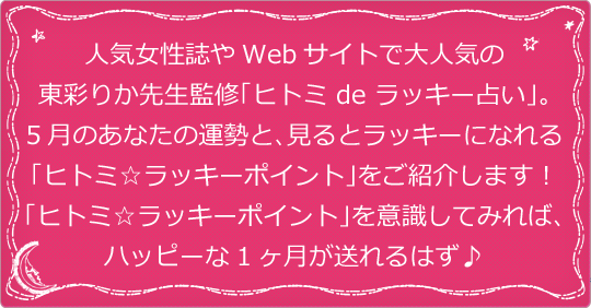 人気女性誌やWebサイトで大人気の東彩りか先生監修「ヒトミ de ラッキー占い」。5月のあなたの運勢と、見るとラッキーになれる「ヒトミ☆ラッキーポイント」をご紹介します！ 「ヒトミ☆ラッキーポイント」を意識してみれば、ハッピーな1ヶ月が送れるはず♪