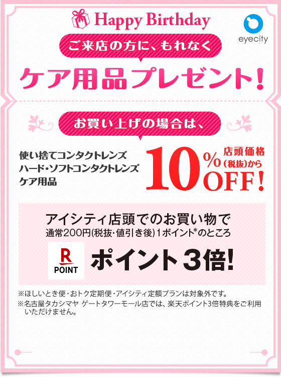 Happy Birthday ご来店の方に、もれなくケア用品プレゼント！ お買い上げの場合は、 使い捨てコンタクトレンズ ハード・ソフトコンタクトレンズ・ケア用品店頭価格(税抜)から10%OFF!! アイシティ店頭でのお買い物で通常200円（税抜・値引き後）1ポイント※のところ楽天ポイント3倍！ ※ほしいとき便・おトク定期便・アイシティ定額プランは対象外です。※名古屋タカシマヤ ゲートタワーモール店では、楽天ポイント3倍特典をご利用いただけません。