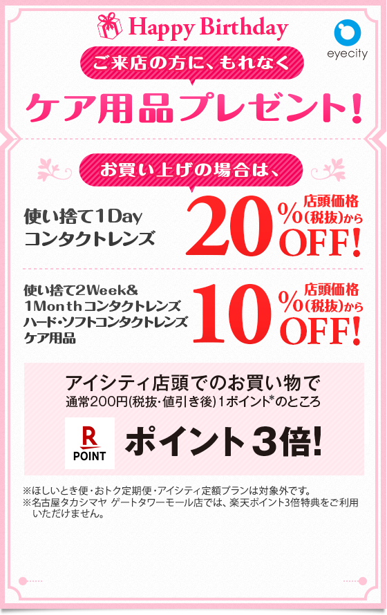 Happy Birthday ご来店の方に、もれなくケア用品プレゼント！ お買い上げの場合は、 使い捨て1Dayコンタクトレンズ店頭価格(税抜)から20%OFF!! 使い捨て2Week＆1Monthコンタクトレンズ ハードレンズ・ソフトレンズ・ケア用品店頭価格(税抜)から10%OFF!! アイシティ店頭でのお買い物で通常200円（税抜・値引き後）1ポイント※のところ楽天ポイント3倍！ ※ほしいとき便・おトク定期便・アイシティ定額プランは対象外です。※名古屋タカシマヤ ゲートタワーモール店では、楽天ポイント3倍特典をご利用いただけません。