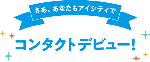 さあ、あなたもアイシティでコンタクトデビュー！