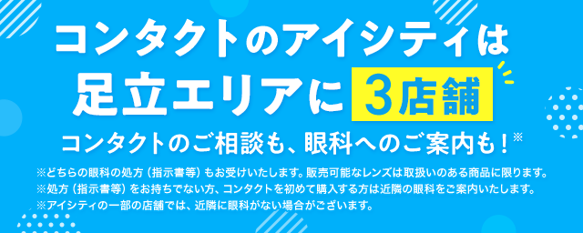コンタクトのアイシティは足立エリアに3店舗！コンタクトのご相談も、眼科へのご案内も！※どちらの眼科の処方（指示書等）もお受けいたします。販売可能なレンズは取扱いのある商品に限ります。※処方（指示書等）をお持ちでない方、コンタクトを初めて購入する方は近隣の眼科をご案内いたします。※アイシティの一部の店舗では、近隣に眼科がない場合がございます。