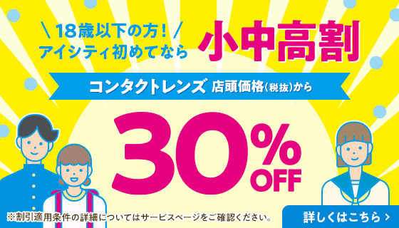 18歳以下の方！アイシティ初めてなら 小中高割 コンタクトレンズ 店頭価格(税抜)から 30% OFF 詳しくはこちら