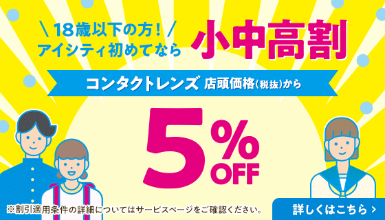 18歳以下の方！アイシティ初めてなら 小中高割 コンタクトレンズ 店頭価格(税抜)から 5% OFF 詳しくはこちら