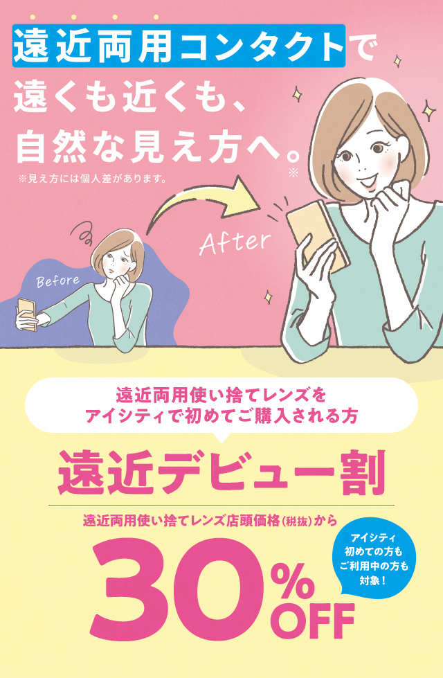 遠近両用コンタクトで遠くも近くも、自然な見え方へ。※見え方には個人差があります。遠近両用使い捨てレンズをアイシティで初めてご購入される方 遠近デビュー割 遠近両用使い捨てレンズ店頭価格(税抜)から30%OFF アイシティ初めての方もご利用中の方も対象!