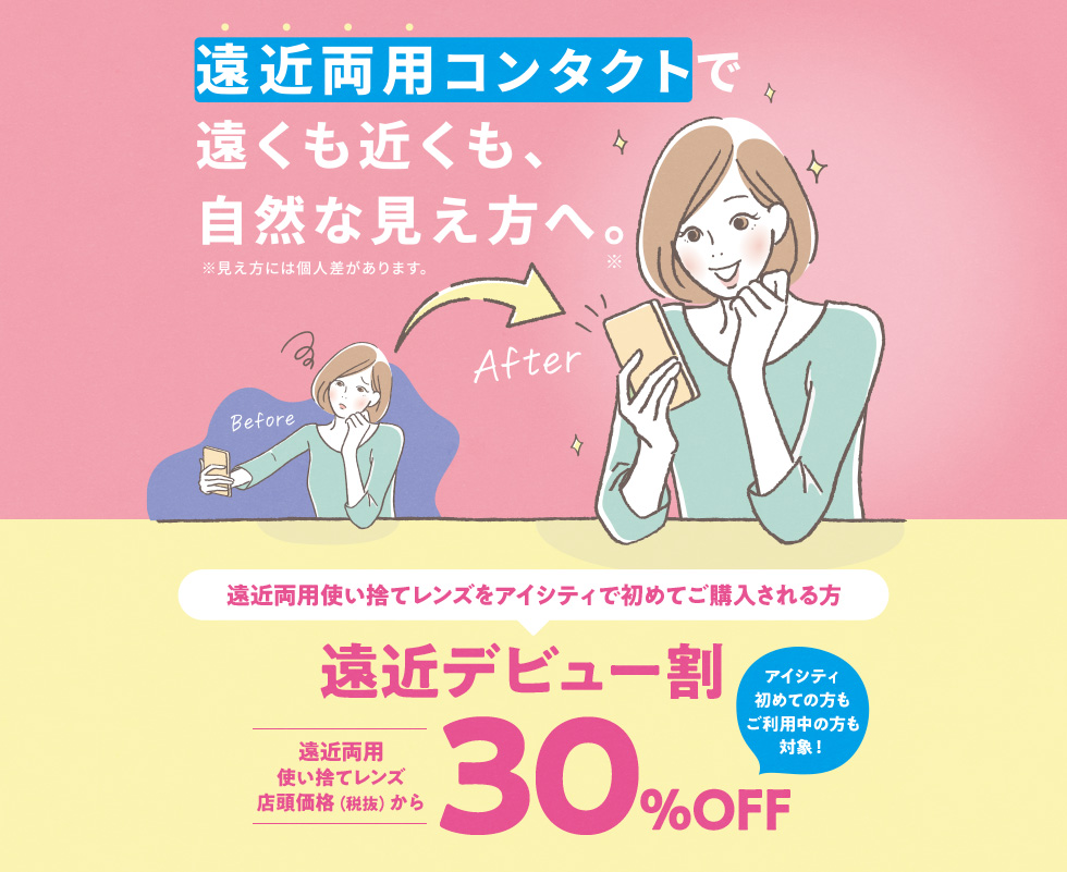 遠近両用コンタクトで遠くも近くも、自然な見え方へ。※見え方には個人差があります。遠近両用使い捨てレンズをアイシティで初めてご購入される方 遠近デビュー割 遠近両用使い捨てレンズ店頭価格(税抜)から30%OFF アイシティ初めての方もご利用中の方も対象!