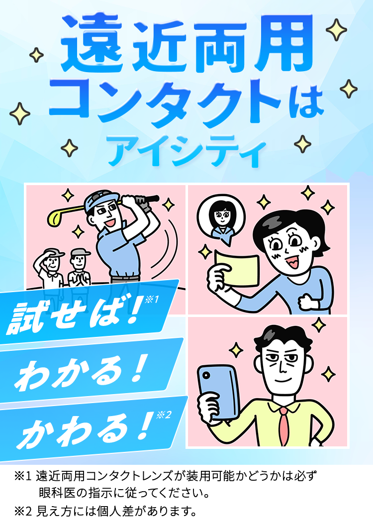 遠近両用コンタクトはアイシティ 試せば!*1 わかる! ※2 かわる! ※1遠近両用コンタクトレンズが装用可能かどうかは必ず眼科医の指示に従ってください。※2見え方には個人差があります。