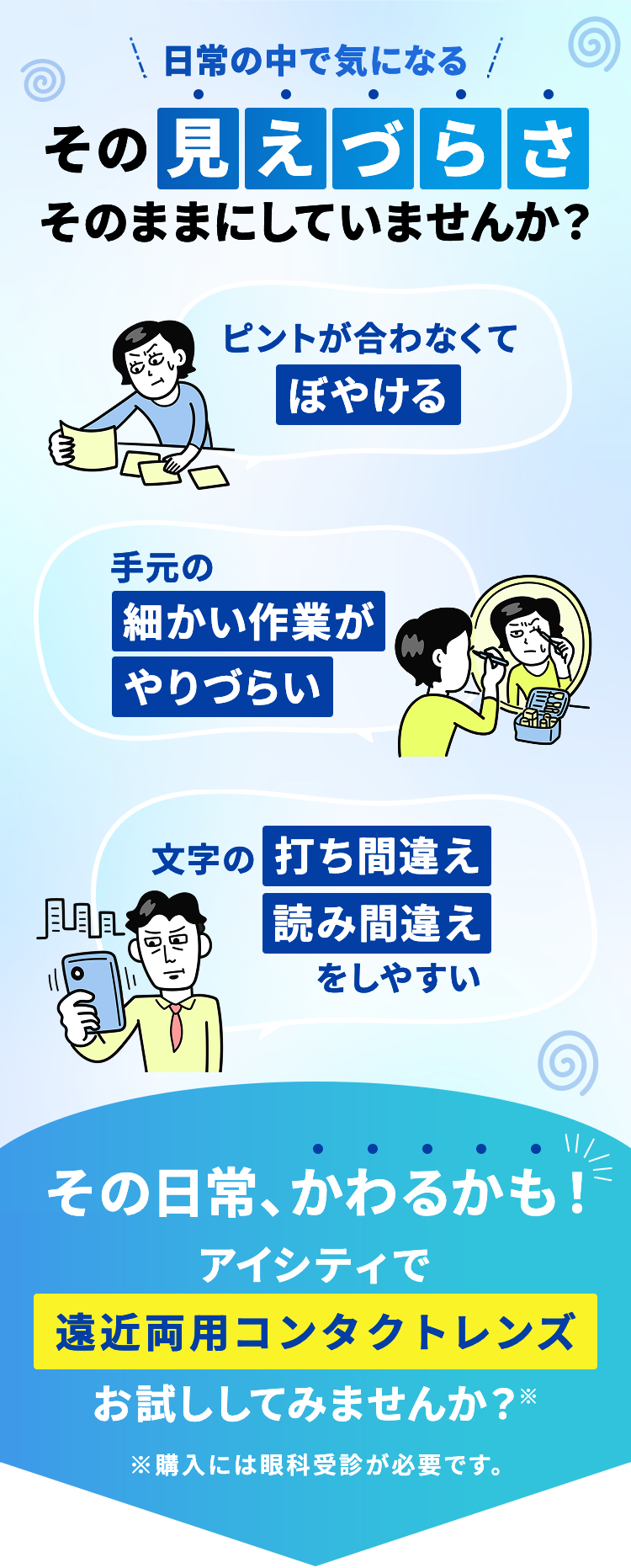 日常の中で気になる その見えづらさ そのままにしていませんか? ピントが合わなくてぼやける 手元の細かい作業がやりづらい 文字の打ち間違え読み間違えをしやすい その日常、かわるかも!アイシティで遠近両用コンタクトレンズお試ししてみませんか ?※※購入には眼科受診が必要です。