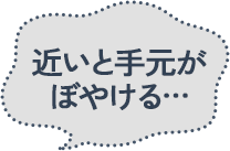 近いと手元がぼやける…