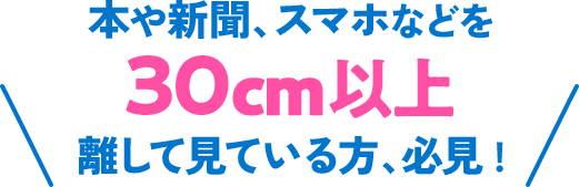本や新聞、スマホなどを30cm以上離して見ている方、必見！