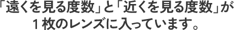 「遠くを見る度数」と「近くを見る度数」が1枚のレンズに入っています。