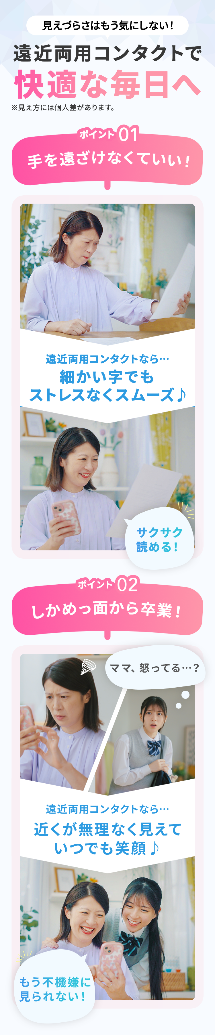 見えづらさはもう気にしない! 遠近両用コンタクトで快適な毎日へ※見え方には個人差があります。 ポイント01手を遠ざけなくていい! 遠近両用コンタクトなら…細かい字でもストレスなくスムーズ♪ サクサク読める! ポイント02しかめっ面から卒業! ママ、怒ってる…? 遠近両用コンタクトなら…近くが無理なく見えていつでも笑顔♪ もう不機嫌に見られない!