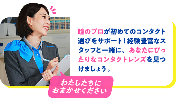 瞳のプロが初めてのコンタクト選びをサポート！経験豊富なスタッフと一緒に、あなたにぴったりなコンタクトレンズを見つけましょう。
