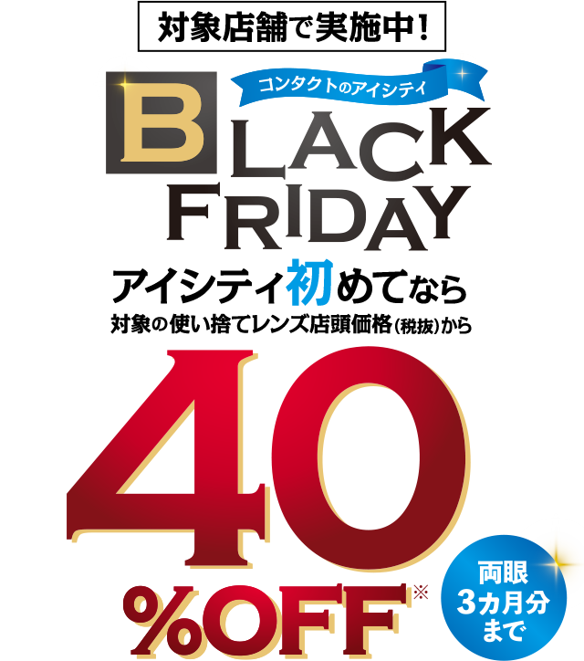 対象店舗で実施中!コンタクトのアイシティBLACKFRIDAY。アイシティ初めてなら対象の使い捨てレンズ店頭価格(税抜)から40%OFF。両眼3力月分まで。