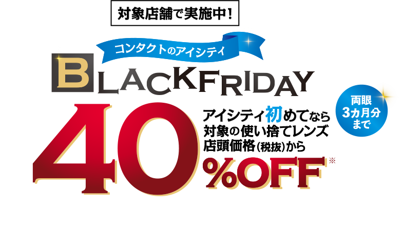 対象店舗で実施中!コンタクトのアイシティBLACKFRIDAY。アイシティ初めてなら対象の使い捨てレンズ店頭価格(税抜)から40%OFF。両眼3力月分まで。
